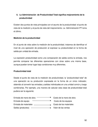 6. La Administración de Productividad Total significa mejoramiento de la
       productividad


Existen dos puntos de vista principales con el asunto de la productividad: el punto de
vista de la medición y el punto de vista del mejoramiento. La Administración PT toma
el último.


Medición de la productividad


En el punto de vista sobre la medición de la productividad, tratamos de identificar el
nivel de una operación de producción al expresar su productividad en la forma de
salida por unidad de entrada.


La expresión productividad como una comparación de salida contra la entrada, nos
permite comparar las diferentes operaciones con otras sobre una misma base,
aunque puedan tomar lugar bajo condiciones muy diferentes.


Productividad total


Desde el punto de vista de la medición de productividad, la “productividad total” de
una operación es su producción expresada en la forma de un único indicador,
obtenido al convertir las entradas y salidas individuales en una unidad común y luego
combinarlas. Por ejemplo, una manera de calcular esta clase de productividad total
pudiera ser la siguiente:


Entrada de mano de obra                       Costo de la mano de obra
Entrada de equipo                              Costo de los equipos
Entrada de materiales                         Costo de los materiales
Salida (productos)                            Valor de las ventas




                                                                                   92
 