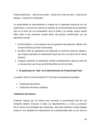 Productividad total = valor de las ventas ÷ (costo de la mano de obra + costo de los
equipos + costo de los materiales).


La productividad es esencialmente la medida de la capacidad productiva de una
organización, y el punto de vista de la medición de la productividad busca identificar
esto en la forma de una comparación entre la salida y la entrada, porque resulta
difícil medir lo que realmente sucede dentro del proceso transformador, por las
siguientes razones:


 1. Es difícil edificar un solo esquema de una operación de producción, debido a los
       muchos factores que están involucrados.
 2. Es difícil medir las operaciones de producción en términos comunes, debido a
       que ninguna operación es exactamente igual que otra, aun dentro de la misma
       industria.
 3. Cualquier operación de producción cambia constantemente, algunas veces de
       un día para otro, por lo que es difícil describirla en términos fijos.


   7. El significado de “total” en la Administración de Productividad Total


La palabra “total” en la Administración PT tiene dos interpretaciones posibles:


   •    Totalización del alcance.
   •    Totalización de temas y objetivos.


Totalización del alcance


Cualquier impulso que se realice para aumentar la productividad total de una
compañía debería involucrar a todos sus departamentos y a todo su personal.
Por lo mismo, las actividades que emprenden, sólo serán efectivas si éstos trabajan
juntos en una campaña de mejoramiento de la productividad total; es así como el



                                                                                   93
 