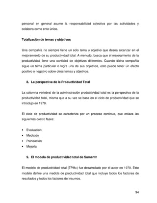 personal en general asume la responsabilidad colectiva por las actividades y
colabora como ente único.


Totalización de temas y objetivos


Una compañía no siempre tiene un solo tema u objetivo que desea alcanzar en el
mejoramiento de su productividad total. A menudo, busca que el mejoramiento de la
productividad llene una cantidad de objetivos diferentes. Cuando dicha compañía
sigue un tema particular o logra uno de sus objetivos, esto puede tener un efecto
positivo o negativo sobre otros temas y objetivos.


    8. La perspectiva de la Productividad Total


La columna vertebral de la administración productividad total es la perspectiva de la
productividad total, misma que a su vez se basa en el ciclo de productividad que se
introdujo en 1979.


El ciclo de productividad se caracteriza por un proceso continuo, que enlaza las
siguientes cuatro fases:


•   Evaluación
•   Medición
•   Planeación
•   Mejoría


    9. El modelo de productividad total de Sumanth


El modelo de productividad total (TPM©) fue desarrollado por el autor en 1979. Este
modelo define una medida de productividad total que incluye todos los factores de
resultados y todos los factores de insumos.



                                                                                  94
 