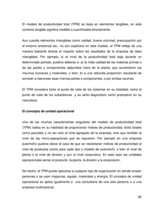 El modelo de productividad total (TPM) se basa en elementos tangibles, en este
contexto tangible significa medible o cuantificable directamente.


Aun cuando elementos intangibles como calidad, buena voluntad, preocupación por
el entorno ambiental etc., no son explícitos en este modelo, el TPM refleja de una
manera bastante directa el impacto sobre los resultados de la empresa de tales
intangibles. Por ejemplo, si el nivel de la productividad total baja durante un
determinado periodo, pudiera deberse a: a) la mala calidad de las materias primas o
de las partes y componentes adquiridos fuera de la planta, que aumentaron los
insumos humanos y materiales, o bien, b) a una reducida proporción resultante de
someter a reproceso esas mismas partes o componentes, o por ambas razones.


El TPM considera tanto el punto de vista de los sistemas en su totalidad, como el
punto de vista de los subsistemas y es tanto diagnostico como presciptivo en su
naturaleza.


El concepto de unidad operacional


Una de las muchas características singulares del modelo de productividad total
(TPM) radica en su habilidad de proporcionar índices de productividad, tanto totales
como parciales y no tan solo al nivel agregado de la empresa, sino que también al
nivel de las micro-operaciones que se requieren. Por ejemplo en una empresa
automotriz pudiera darse el caso de que se necesitaran índices de productividad al
nivel de productos (como para cada tipo o modelo de automóvil), o bien al nivel de
planta o la nivel de división y aun al nivel corporativo. En este caso las unidades
operacionales serian el producto, la planta, la división y la corporación.


De hecho, el TPM puede aplicarse a cualquier tipo de organización en donde existan
personas o se usen maquinas, equipo, materiales y energía. El concepto de unidad
operacional se aplica igualmente a una consultaría de una solo persona o a una
empresa multinacional.


                                                                                 95
 