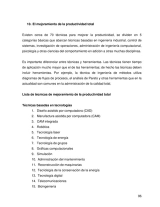 10. El mejoramiento de la productividad total


Existen cerca de 70 técnicas para mejorar la productividad, se dividen en 5
categorías básicas que abarcan técnicas basadas en ingeniería industrial, control de
sistemas, investigación de operaciones, administración de ingeniería computacional,
psicología y otras ciencias del comportamiento en adición a otras muchas disciplinas.


Es importante diferenciar entre técnicas y herramientas. Las técnicas tienen tiempo
de aplicación mucho mayor que el de las herramientas; de hecho las técnicas deben
incluir herramientas. Por ejemplo, la técnica de ingeniería de métodos utiliza
diagramas de flujos de procesos, el análisis de Pareto y otras herramientas que en la
actualidad son comunes en la administración de la calidad total.


Lista de técnicas de mejoramiento de la productividad total


Técnicas basadas en tecnologías
      1. Diseño asistido por computadora (CAD)
      2. Manufactura asistida por computadora (CAM)
      3. CAM integrada
      4. Robótica
      5. Tecnología láser
      6. Tecnología de energía
      7. Tecnología de grupos
      8. Gráficas computacionales
      9. Simulación
      10. Administración del mantenimiento
      11. Reconstrucción de maquinarias
      12. Tecnología de la conservación de la energía
      13. Tecnología digital
      14. Telecomunicaciones
      15. Bioingeniería


                                                                                  96
 