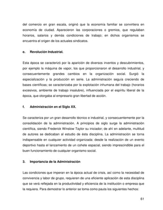 del comercio en gran escala, originó que la economía familiar se convirtiera en
economía de ciudad. Aparecieron las corporaciones o gremios, que regulaban
horarios, salarios y demás condiciones de trabajo; en dichos organismos se
encuentra el origen de los actuales sindicatos.


e.   Revolución Industrial.


Esta época se caracterizó por la aparición de diversos inventos y descubrimientos,
por ejemplo la máquina de vapor, los que proporcionaron el desarrollo industrial, y
consecuentemente     grandes    cambios    en     la   organización   social.   Surgió   la
especialización y la producción en serie. La administración seguía creciendo de
bases científicas; se caracterizaba por la explotación inhumana del trabajo (horarios
excesivos, ambiente de trabajo insalubre), influenciada por el espíritu liberal de la
época, que otorgaba al empresario gran libertad de acción.


f.   Administración en el Siglo XX.


Se caracteriza por un gran desarrollo técnico e industrial, y consecuentemente por la
consolidación de la administración. A principios de siglo surge la administración
científica, siendo Frederick Winslow Taylor su iniciador; de ahí en adelante, multitud
de autores se dedicaban al estudio de ésta disciplina. La administración se torna
indispensable en cualquier actividad organizada: desde la realización de un evento
deportivo hasta el lanzamiento de un cohete espacial, siendo imprescindible para el
buen funcionamiento de cualquier organismo social.


3.   Importancia de la Administración


Las condiciones que imperan en la época actual de crisis, así como la necesidad de
convivencia y labor de grupo, requieren de una eficiente aplicación de esta disciplina
que se verá reflejada en la productividad y eficiencia de la institución o empresa que
la requiera. Para demostrar lo anterior se toma como pauta los siguientes hechos:


                                                                                         61
 