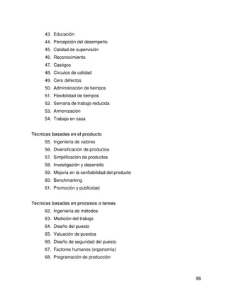 43. Educación
     44. Percepción del desempeño
     45. Calidad de supervisión
     46. Reconocimiento
     47. Castigos
     48. Círculos de calidad
     49. Cero defectos
     50. Administración de tiempos
     51. Flexibilidad de tiempos
     52. Semana de trabajo reducida
     53. Armonización
     54. Trabajo en casa


Técnicas basadas en el producto
     55. Ingeniería de valores
     56. Diversificación de productos
     57. Simplificación de productos
     58. Investigación y desarrollo
     59. Mejoría en la confiabilidad del producto
     60. Benchmarking
     61. Promoción y publicidad


Técnicas basadas en procesos o tareas
     62. Ingeniería de métodos
     63. Medición del trabajo
     64. Diseño del puesto
     65. Valuación de puestos
     66. Diseño de seguridad del puesto
     67. Factores humanos (ergonomía)
     68. Programación de producción



                                                    98
 