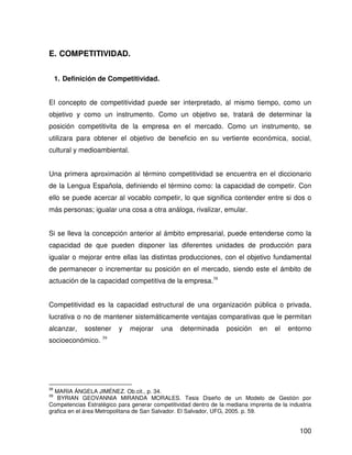 E. COMPETITIVIDAD.


     1. Definición de Competitividad.


El concepto de competitividad puede ser interpretado, al mismo tiempo, como un
objetivo y como un instrumento. Como un objetivo se, tratará de determinar la
posición competitivita de la empresa en el mercado. Como un instrumento, se
utilizara para obtener el objetivo de beneficio en su vertiente económica, social,
cultural y medioambiental.


Una primera aproximación al término competitividad se encuentra en el diccionario
de la Lengua Española, definiendo el término como: la capacidad de competir. Con
ello se puede acercar al vocablo competir, lo que significa contender entre si dos o
más personas; igualar una cosa a otra análoga, rivalizar, emular.


Si se lleva la concepción anterior al ámbito empresarial, puede entenderse como la
capacidad de que pueden disponer las diferentes unidades de producción para
igualar o mejorar entre ellas las distintas producciones, con el objetivo fundamental
de permanecer o incrementar su posición en el mercado, siendo este el ámbito de
actuación de la capacidad competitiva de la empresa.38


Competitividad es la capacidad estructural de una organización pública o privada,
lucrativa o no de mantener sistemáticamente ventajas comparativas que le permitan
alcanzar,     sostener    y   mejorar    una     determinada      posición    en    el   entorno
socioeconómico. 39




38
  MARIA ÁNGELA JIMÉNEZ. Ob.cit., p. 34.
39
   BYRIAN GEOVANNIA MIRANDA MORALES. Tesis Diseño de un Modelo de Gestión por
Competencias Estratégico para generar competitividad dentro de la mediana imprenta de la industria
grafica en el área Metropolitana de San Salvador. El Salvador, UFG, 2005. p. 59.


                                                                                             100
 