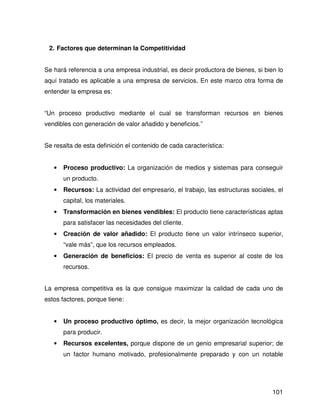 2. Factores que determinan la Competitividad


Se hará referencia a una empresa industrial, es decir productora de bienes, si bien lo
aquí tratado es aplicable a una empresa de servicios. En este marco otra forma de
entender la empresa es:


“Un proceso productivo mediante el cual se transforman recursos en bienes
vendibles con generación de valor añadido y beneficios.”


Se resalta de esta definición el contenido de cada característica:


   •   Proceso productivo: La organización de medios y sistemas para conseguir
       un producto.
   •   Recursos: La actividad del empresario, el trabajo, las estructuras sociales, el
       capital, los materiales.
   •   Transformación en bienes vendibles: El producto tiene características aptas
       para satisfacer las necesidades del cliente.
   •   Creación de valor añadido: El producto tiene un valor intrínseco superior,
       “vale más”, que los recursos empleados.
   •   Generación de beneficios: El precio de venta es superior al coste de los
       recursos.


La empresa competitiva es la que consigue maximizar la calidad de cada uno de
estos factores, porque tiene:


   •   Un proceso productivo óptimo, es decir, la mejor organización tecnológica
       para producir.
   •   Recursos excelentes, porque dispone de un genio empresarial superior; de
       un factor humano motivado, profesionalmente preparado y con un notable




                                                                                  101
 