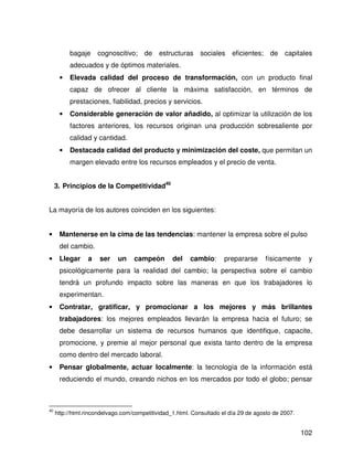 bagaje     cognoscitivo; de        estructuras    sociales     eficientes; de capitales
          adecuados y de óptimos materiales.
      •   Elevada calidad del proceso de transformación, con un producto final
          capaz de ofrecer al cliente la máxima satisfacción, en términos de
          prestaciones, fiabilidad, precios y servicios.
      •   Considerable generación de valor añadido, al optimizar la utilización de los
          factores anteriores, los recursos originan una producción sobresaliente por
          calidad y cantidad.
      •   Destacada calidad del producto y minimización del coste, que permitan un
          margen elevado entre los recursos empleados y el precio de venta.


     3. Principios de la Competitividad40


La mayoría de los autores coinciden en los siguientes:


•     Mantenerse en la cima de las tendencias: mantener la empresa sobre el pulso
      del cambio.
•     Llegar     a    ser    un    campeón        del   cambio:       prepararse     físicamente      y
      psicológicamente para la realidad del cambio; la perspectiva sobre el cambio
      tendrá un profundo impacto sobre las maneras en que los trabajadores lo
      experimentan.
•     Contratar, gratificar, y promocionar a los mejores y más brillantes
      trabajadores: los mejores empleados llevarán la empresa hacia el futuro; se
      debe desarrollar un sistema de recursos humanos que identifique, capacite,
      promocione, y premie al mejor personal que exista tanto dentro de la empresa
      como dentro del mercado laboral.
•     Pensar globalmente, actuar localmente: la tecnología de la información está
      reduciendo el mundo, creando nichos en los mercados por todo el globo; pensar



40
     http://html.rincondelvago.com/competitividad_1.html. Consultado el día 29 de agosto de 2007.


                                                                                                    102
 