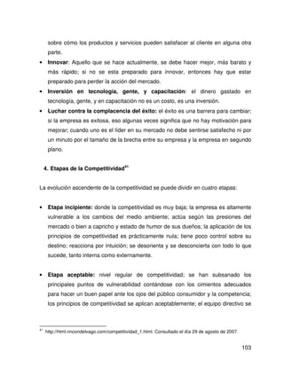 sobre cómo los productos y servicios pueden satisfacer al cliente en alguna otra
      parte.
•     Innovar: Aquello que se hace actualmente, se debe hacer mejor, más barato y
      más rápido; si no se esta preparado para innovar, entonces hay que estar
      preparado para perder la acción del mercado.
•     Inversión en tecnología, gente, y capacitación: el dinero gastado en
      tecnología, gente, y en capacitación no es un costo, es una inversión.
•     Luchar contra la complacencia del éxito: el éxito es una barrera para cambiar;
      si la empresa es exitosa, eso algunas veces significa que no hay motivación para
      mejorar; cuando uno es el líder en su mercado no debe sentirse satisfecho ni por
      un minuto por el tamaño de la brecha entre su empresa y la empresa en segundo
      plano.


     4. Etapas de la Competitividad41


La evolución ascendente de la competitividad se puede dividir en cuatro etapas:


•     Etapa incipiente: donde la competitividad es muy baja; la empresa es altamente
      vulnerable a los cambios del medio ambiente; actúa según las presiones del
      mercado o bien a capricho y estado de humor de sus dueños; la aplicación de los
      principios de competitividad es prácticamente nula; tiene poco control sobre su
      destino; reacciona por intuición; se desorienta y se desconcierta con todo lo que
      sucede, tanto interna como externamente.


•     Etapa aceptable: nivel regular de competitividad; se han subsanado los
      principales puntos de vulnerabilidad contándose con los cimientos adecuados
      para hacer un buen papel ante los ojos del público consumidor y la competencia;
      los principios de competitividad se aplican aceptablemente; el equipo directivo se



41
     http://html.rincondelvago.com/competitividad_1.html. Consultado el día 29 de agosto de 2007.


                                                                                                    103
 