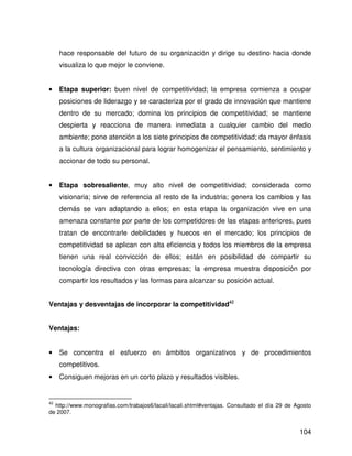 hace responsable del futuro de su organización y dirige su destino hacia donde
     visualiza lo que mejor le conviene.


•    Etapa superior: buen nivel de competitividad; la empresa comienza a ocupar
     posiciones de liderazgo y se caracteriza por el grado de innovación que mantiene
     dentro de su mercado; domina los principios de competitividad; se mantiene
     despierta y reacciona de manera inmediata a cualquier cambio del medio
     ambiente; pone atención a los siete principios de competitividad; da mayor énfasis
     a la cultura organizacional para lograr homogenizar el pensamiento, sentimiento y
     accionar de todo su personal.


•    Etapa sobresaliente, muy alto nivel de competitividad; considerada como
     visionaria; sirve de referencia al resto de la industria; genera los cambios y las
     demás se van adaptando a ellos; en esta etapa la organización vive en una
     amenaza constante por parte de los competidores de las etapas anteriores, pues
     tratan de encontrarle debilidades y huecos en el mercado; los principios de
     competitividad se aplican con alta eficiencia y todos los miembros de la empresa
     tienen una real convicción de ellos; están en posibilidad de compartir su
     tecnología directiva con otras empresas; la empresa muestra disposición por
     compartir los resultados y las formas para alcanzar su posición actual.


Ventajas y desventajas de incorporar la competitividad42


Ventajas:


•    Se concentra el esfuerzo en ámbitos organizativos y de procedimientos
     competitivos.
•    Consiguen mejoras en un corto plazo y resultados visibles.


42
  http://www.monografias.com/trabajos6/lacali/lacali.shtml#ventajas. Consultado el día 29 de Agosto
de 2007.


                                                                                              104
 