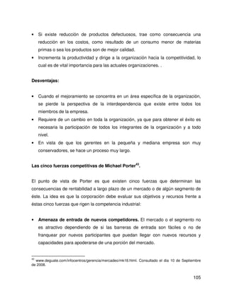 •    Si existe reducción de productos defectuosos, trae como consecuencia una
     reducción en los costos, como resultado de un consumo menor de materias
     primas o sea los productos son de mejor calidad.
•    Incrementa la productividad y dirige a la organización hacia la competitividad, lo
     cual es de vital importancia para las actuales organizaciones. .


Desventajas:


•    Cuando el mejoramiento se concentra en un área específica de la organización,
     se pierde la perspectiva de la interdependencia que existe entre todos los
     miembros de la empresa.
•    Requiere de un cambio en toda la organización, ya que para obtener el éxito es
     necesaria la participación de todos los integrantes de la organización y a todo
     nivel.
•    En vista de que los gerentes en la pequeña y mediana empresa son muy
     conservadores, se hace un proceso muy largo.


Las cinco fuerzas competitivas de Michael Porter43.


El punto de vista de Porter es que existen cinco fuerzas que determinan las
consecuencias de rentabilidad a largo plazo de un mercado o de algún segmento de
éste. La idea es que la corporación debe evaluar sus objetivos y recursos frente a
éstas cinco fuerzas que rigen la competencia industrial:


•    Amenaza de entrada de nuevos competidores. El mercado o el segmento no
     es atractivo dependiendo de si las barreras de entrada son fáciles o no de
     franquear por nuevos participantes que puedan llegar con nuevos recursos y
     capacidades para apoderarse de una porción del mercado.


43
  www.deguate.com/infocentros/gerencia/mercadeo/mk16.html. Consultado el dia 10 de Septiembre
de 2008.


                                                                                        105
 