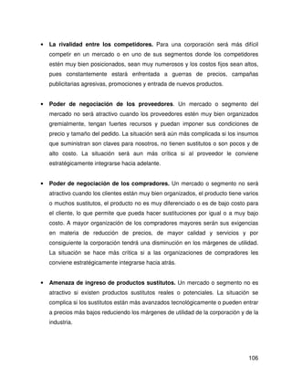 •   La rivalidad entre los competidores. Para una corporación será más difícil
    competir en un mercado o en uno de sus segmentos donde los competidores
    estén muy bien posicionados, sean muy numerosos y los costos fijos sean altos,
    pues constantemente estará enfrentada a guerras de precios, campañas
    publicitarias agresivas, promociones y entrada de nuevos productos.


•   Poder de negociación de los proveedores. Un mercado o segmento del
    mercado no será atractivo cuando los proveedores estén muy bien organizados
    gremialmente, tengan fuertes recursos y puedan imponer sus condiciones de
    precio y tamaño del pedido. La situación será aún más complicada si los insumos
    que suministran son claves para nosotros, no tienen sustitutos o son pocos y de
    alto costo. La situación será aun más crítica si al proveedor le conviene
    estratégicamente integrarse hacia adelante.


•   Poder de negociación de los compradores. Un mercado o segmento no será
    atractivo cuando los clientes están muy bien organizados, el producto tiene varios
    o muchos sustitutos, el producto no es muy diferenciado o es de bajo costo para
    el cliente, lo que permite que pueda hacer sustituciones por igual o a muy bajo
    costo. A mayor organización de los compradores mayores serán sus exigencias
    en materia de reducción de precios, de mayor calidad y servicios y por
    consiguiente la corporación tendrá una disminución en los márgenes de utilidad.
    La situación se hace más crítica si a las organizaciones de compradores les
    conviene estratégicamente integrarse hacia atrás.


•   Amenaza de ingreso de productos sustitutos. Un mercado o segmento no es
    atractivo si existen productos sustitutos reales o potenciales. La situación se
    complica si los sustitutos están más avanzados tecnológicamente o pueden entrar
    a precios más bajos reduciendo los márgenes de utilidad de la corporación y de la
    industria.




                                                                                  106
 
