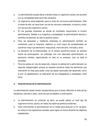 a.   La administración puede darse a donde exista un organismo social y de acuerdo
     con su complejidad ésta será más necesaria.
b.   Un organismo social depende, para su éxito de una buena administración. Sólo
     a través de ella, se hace buen uso de los recursos materiales, humanos y otros,
     con los que ese organismo cuenta.
c.   En las grandes empresas es donde se manifiesta mayormente la función
     administrativa. Debido a su magnitud y complejidad, la administración técnica o
     científica es esencial, sin ella no podrían actuar.
d.   Para las pequeñas y medianas empresas la administración también es
     importante, pues al mejorarla, obtienen un nivel mayor de competitividad; se
     coordinan mejor sus elementos: maquinaria, mano de obra, mercado y otros.
e.   La elevación de la productividad, en el campo económico-social, es siempre
     fuente de preocupación, sin embargo, con una adecuada administración, el
     panorama cambia, repercutiendo no solo en la empresa, sino en toda la
     sociedad.
f.   Para los países en vías de desarrollo, mejorar la calidad de la administración es
     requisito indispensable, porque se necesita coordinar todos los elementos que
     intervienen en ésta para poder crear las bases esenciales del desarrollo, como
     lo son: la capitalización, la calificación de sus trabajadores y empleados, entre
     otros.


4.   Características de la Administración


La administración posee ciertas características que la hacen diferente al resto de las
disciplinas, ciencias o artes, como las que se detallan a continuación:


a.   La administración es universal, es decir, se puede aplicar en todo tipo de
     organismo formal, social y en todos los sistemas políticos existentes.
b.   Valor instrumental; la administración es un medio para alcanzar un fin, es decir,
     se utiliza en los organismos sociales, para lograr en forma eficiente los objetivos
     establecidos.


                                                                                     62
 