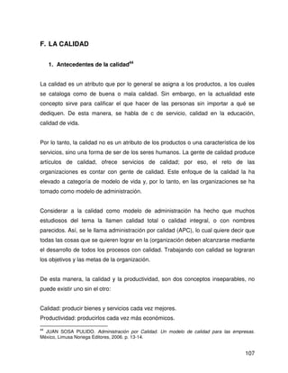 F. LA CALIDAD


     1. Antecedentes de la calidad44


La calidad es un atributo que por lo general se asigna a los productos, a los cuales
se cataloga como de buena o mala calidad. Sin embargo, en la actualidad este
concepto sirve para calificar el que hacer de las personas sin importar a qué se
dediquen. De esta manera, se habla de c de servicio, calidad en la educación,
calidad de vida.


Por lo tanto, la calidad no es un atributo de los productos o una característica de los
servicios, sino una forma de ser de los seres humanos. La gente de calidad produce
artículos de calidad, ofrece servicios de calidad; por eso, el reto de las
organizaciones es contar con gente de calidad. Este enfoque de la calidad la ha
elevado a categoría de modelo de vida y, por lo tanto, en las organizaciones se ha
tomado como modelo de administración.


Considerar a la calidad como modelo de administración ha hecho que muchos
estudiosos del tema la llamen calidad total o calidad integral, o con nombres
parecidos. Así, se le llama administración por calidad (APC), lo cual quiere decir que
todas las cosas que se quieren lograr en la (organización deben alcanzarse mediante
el desarrollo de todos los procesos con calidad. Trabajando con calidad se lograran
los objetivos y las metas de la organización.


De esta manera, la calidad y la productividad, son dos conceptos inseparables, no
puede existir uno sin el otro:


Calidad: producir bienes y servicios cada vez mejores.
Productividad: producirlos cada vez más económicos.
44
  JUAN SOSA PULIDO. Administración por Calidad. Un modelo de calidad para las empresas.
México, Limusa Noriega Editores, 2006. p. 13-14.


                                                                                   107
 