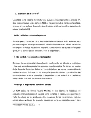 2. Evolución de la calidad45


La calidad como filosofía de vida tuvo su evolución más importante en el siglo XX.
Esto no significa que sólo a partir de 1900 se haya empezado a mencionar la calidad,
sino que en ese siglo se desarrolló. A continuación analizaremos cómo evolucionó la
calidad en el siglo XX.


1900 La calidad en manos del operador


En esta época, los efectos de la Revolución Industrial todavía están recientes; está
pasando la época en la que el artesano se responsabiliza de su trabajo haciéndolo
con orgullo; el trabajo industrial es incipiente. En las fábricas se le pide al trabajador
que cuide la calidad de sus productos, él es el responsable.


1910 La calidad, responsabilidad del capataz


Son años de una acelerada industrialización en el mundo, las fábricas se multiplican
y hay cada vez más necesidad de productos manufacturados. Se sienten los efectos
de la Segunda Revolución Industrial. Los trabajadores ya no son responsables de
verificar la calidad de los productos y surge la figura del capataz, que con el tiempo
se transformó en el actual supervisor, cuya principal función es verificar la calidad del
trabajo de los operarios y auxiliarlos en sus tareas.


1930 Surge el inspector de control de calidad


En 1914 estalla la Primera Guerra Mundial, lo cual acentúa la necesidad de
productos manufacturados; al capataz se le complica el trabajo, pues además de
vigilar la calidad de los productos, debe ocuparse de las herramientas, materias
primas, planos y dibujos del producto, equipos; es obvio que necesita ayuda, y para

45
     JUAN SOSA PULIDO. Ob.cit., p. 14-17.



                                                                                      108
 