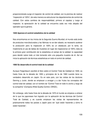 proporcionársela surge el inspector de control de calidad, con la premisa de realizar
“inspección al 100%”; de esta manera se estructuran los departamentos de control de
calidad. Con estos cambios de responsabilidad, primero al capataz y luego al
inspector, la apreciación de la calidad se encuentra cada vez más alejada del
operador que la genera.


1940 Aparece el control estadístico de la calidad


Nos encontramos en los inicios de Ia Segunda Guerra Mundial; el mundo está ávido
de productos manufacturados y las fábricas no se dan abasto; es necesario acelerar
la producción pero la inspección al 100% es un obstáculo; por lo tanto, se
implementa el uso de tablas de muestreo en lugar de inspeccionar al 100%; ésta es
la primera gran contribución de la estadística al campo de la calidad: la capacidad
para decidir sobre todo un lote tomando sólo una pequeña muestra de él. Así se
inicia la aplicación de técnicas estadísticas en todo el control de calidad.


1960 Se desarrolla el control total de la calidad


Aunque Feigenbaum escribió el libro sobre el Control Total de Calidad en 1949, es
hasta fines de la década de 1950 y principios de la de 1960 cuando tiene su
verdadero desarrollo en Japón. Es en este país, con las visitas de los doctores
Deming y Jurán, donde se empiezan a arraigar y a dar frutos los conceptos del
control total de calidad, con el nombre de “Control Total en todo lo ancho y largo de
la compañía” (Company Wide Quality Control, CWQC).


Sin embargo, sólo hasta fines de la década de 1970 el mundo se empieza a enterar
de lo que los japoneses han logrado con la aplicación de las técnicas del Control
Total de Calidad, y es cuando empiezan las visitas de representantes de
prácticamente todos los países a Japón para ver “qué están haciendo y cómo lo
están haciendo”.



                                                                                 109
 