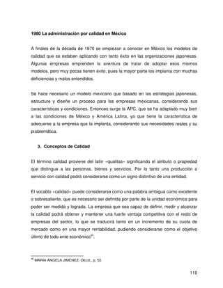 1980 La administración por calidad en México


A finales de la década de 1970 se empiezan a conocer en México los modelos de
calidad que se estaban aplicando con tanto éxito en las organizaciones japonesas.
Algunas empresas emprenden la aventura de tratar de adoptar esos mismos
modelos, pero muy pocas tienen éxito, pues la mayor parte los implanta con muchas
deficiencias y malos entendidos.


Se hace necesario un modelo mexicano que basado en las estrategias japonesas,
estructure y diseñe un proceso para las empresas mexicanas, considerando sus
características y condiciones. Entonces surge la APC, que se ha adaptado muy bien
a las condiciones de México y América Latina, ya que tiene la característica de
adecuarse a la empresa que la implanta, considerando sus necesidades reales y su
problemática.


      3. Conceptos de Calidad


El término calidad proviene del latín «qualitas» significando el atributo o propiedad
que distingue a las personas, bienes y servicios. Por lo tanto una producción o
servicio con calidad podrá considerarse como un signo distintivo de una entidad.


El vocablo «calidad» puede considerarse como una palabra ambigua como excelente
o sobresaliente, que es necesario ser definida por parte de la unidad económica para
poder ser medida y lograda. La empresa que sea capaz de definir, medir y alcanzar
la calidad podrá obtener y mantener una fuerte ventaja competitiva con el resto de
empresas del sector, lo que se traducirá tanto en un incremento de su cuota de
mercado como en una mayor rentabilidad, pudiendo considerarse como el objetivo
último de todo ente económico46.



46
     MARÍA ÁNGELA JIMÉNEZ. Ob.cit., p. 55


                                                                                   110
 