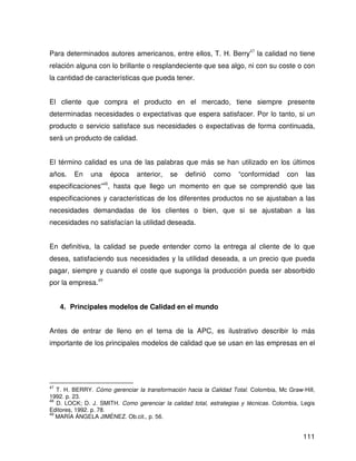 Para determinados autores americanos, entre ellos, T. H. Berry47 la calidad no tiene
relación alguna con lo brillante o resplandeciente que sea algo, ni con su coste o con
la cantidad de características que pueda tener.


El cliente que compra el producto en el mercado, tiene siempre presente
determinadas necesidades o expectativas que espera satisfacer. Por lo tanto, si un
producto o servicio satisface sus necesidades o expectativas de forma continuada,
será un producto de calidad.


El término calidad es una de las palabras que más se han utilizado en los últimos
años.    En    una    época    anterior,    se   definió    como     “conformidad     con    las
especificaciones”48, hasta que llego un momento en que se comprendió que las
especificaciones y características de los diferentes productos no se ajustaban a las
necesidades demandadas de los clientes o bien, que si se ajustaban a las
necesidades no satisfacían la utilidad deseada.


En definitiva, la calidad se puede entender como la entrega al cliente de lo que
desea, satisfaciendo sus necesidades y la utilidad deseada, a un precio que pueda
pagar, siempre y cuando el coste que suponga la producción pueda ser absorbido
por la empresa.49


     4. Principales modelos de Calidad en el mundo


Antes de entrar de lleno en el tema de la APC, es ilustrativo describir lo más
importante de los principales modelos de calidad que se usan en las empresas en el




47
   T. H. BERRY. Cómo gerenciar la transformación hacia la Calidad Total. Colombia, Mc Graw-Hill,
1992. p. 23.
48
   D. LOCK; D. J. SMITH. Como gerenciar la calidad total, estrategias y técnicas. Colombia, Legis
Editores, 1992. p. 78.
49
   MARÍA ÁNGELA JIMÉNEZ. Ob.cit., p. 56.


                                                                                            111
 