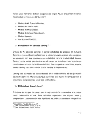 mundo y que han tenido éxito en sus países de origen. Así, se encuentran diferentes
modelos que se reconocen por su éxito50:


     •   Modelo de W. Edwards Deming.
     •   Modelo de Joseph Jurán.
     •   Modelo de Philip Crosby.
     •   Modelo de Armand Feigenbaum.
     •   Modelo Japonés.
     •   Las Normas ISO-9000.


     a. El modelo de W. Edwards Deming 51


Énfasis de W. Edwards Deming: el control estadístico del proceso. W. Edwards
Deming es reconocido como el padre de la calidad en Japón, gracias a los logros que
se obtuvieron con sus enseñanzas en estadística para la productividad. Aunque
Deming nunca trabajó propiamente en el campo de la calidad, hizo importantes
contribuciones a través del análisis estadístico. Como experto en estadística, durante
su vida Deming tuvo como misión “buscar siempre el mejoramiento”.


Deming creó su modelo de calidad basado en el establecimiento de los que fueron
bautizados como los 14 pasos; (aunque al principio eran 10) los fue enriqueciendo al
encontrarse con problemas, sobre todo en Occidente.


     b. El Modelo de Joseph Juran52


Énfasis en los equipos de trabajo para la mejora continúa. Juran define a la calidad
como: “adecuación al uso”. Esta definición proporciona una etiqueta breve y
comprensible. La contribución más importante de Jurán a la calidad se refleja en las

50
   JUAN SOSA PULIDO. Ob.cit., p. 17.
51
    JUAN SOSA PULIDO. Ob.cit., p. 18-20.
52
    JUAN SOSA PULIDO. Ob.cit., p 21-23.


                                                                                  112
 