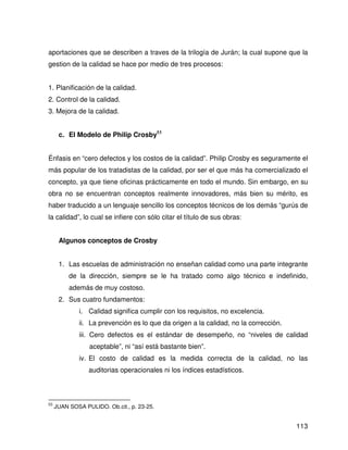 aportaciones que se describen a traves de la trilogía de Jurán; la cual supone que la
gestion de la calidad se hace por medio de tres procesos:


1. Planificación de la calidad.
2. Control de la calidad.
3. Mejora de la calidad.


      c. El Modelo de Philip Crosby53


Énfasis en “cero defectos y los costos de la calidad”. Philip Crosby es seguramente el
más popular de los tratadistas de la calidad, por ser el que más ha comercializado el
concepto, ya que tiene oficinas prácticamente en todo el mundo. Sin embargo, en su
obra no se encuentran conceptos realmente innovadores, más bien su mérito, es
haber traducido a un lenguaje sencillo los conceptos técnicos de los demás “gurús de
la calidad”, lo cual se infiere con sólo citar el título de sus obras:


      Algunos conceptos de Crosby


      1. Las escuelas de administración no enseñan calidad como una parte integrante
          de la dirección, siempre se le ha tratado como algo técnico e indefinido,
          además de muy costoso.
      2. Sus cuatro fundamentos:
             i. Calidad significa cumplir con los requisitos, no excelencia.
             ii. La prevención es lo que da origen a la calidad, no la corrección.
             iii. Cero defectos es el estándar de desempeño, no “niveles de calidad
                 aceptable”, ni “así está bastante bien”.
             iv. El costo de calidad es la medida correcta de la calidad, no las
                 auditorias operacionales ni los índices estadísticos.



53
     JUAN SOSA PULIDO. Ob.cit., p. 23-25.


                                                                                     113
 
