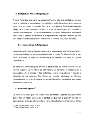 d. El Modelo de Armand Feigenbaum54


Armand Feigenbaum es pionero y creador del “control total de la calidad”, un enfoque
hacia la calidad y la productividad que ha influído profundamente en la competencia
entre todos los países del mundo. Escribió su obra Control Total de la Calidad en
1949 y fue el primero en mencionar los conceptos de “satisfacción del consumidor” y
“al nivel más económico”. En la actualidad estos conceptos se identifican de diferente
forma, pero la esencia es la misma: el cumplimiento de requisitos. Algunos de ellos
son: “satisfacción total del cliente”, “bien desde la primera, vez”, “cero defectos”.


          Recomendaciones de Feigenbaum


La administración debe enfocarse a asegurar la productividad total de la compañía, y
no únicamente la de los trabajadores directos de la planta. Se debe administrar para
hacer del hombre de negocios, del científico y del ingeniero una suma en lugar de
una diferencia.


Es necesario administrar para enfocar el consumismo en forma positiva y no de
manera negativa. Lo importante es administrar para confrontar la necesidad de la
conservación de la energía y los materiales, reducir desperdicios y mejorar la
utilización de los recursos. Por último, es esencial administrar en términos
internacionales en lugar de hacerlo como administradores nacionales que buscan
abarcar otros mercados.


      e. El Modelo Japonés 55


Es necesario aclarar que una característica del Modelo Japonés es precisamente
que no hay un modelo japonés de la calidad que pudieran o quisieran exportar los
japoneses; sin embargo, últimamente se han destacado algunos lineamientos de “su”

54
     JUAN SOSA PULIDO. Ob.cit., p. 25-26.
55
     JUAN SOSA PULIDO. Ob.cit., p. 28.


                                                                                        114
 