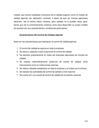 modelo, que ciertos tratadistas mexicanos de la calidad sugieren como el modelo de
calidad japonés con aplicación universal, a pesar de que los mismos japoneses
advierten: “así lo hemos hecho nosotros, pero ustedes no lo pueden hacer igual,
tienen que ser lo suficientemente creativos como para desarrollar su propio modelo
de acuerdo con sus características y condiciones particulares”.


      Características del Control de Calidad Japonés


Siete son las características que distinguen al control de calidad japonés:


   1. El control de calidad se ejecuta en toda la empresa.
   2. Se educa y capacita a todo el personal en control de calidad.
   3. Se efectúan prácticamente en todas las empresas japonesas los círculos de
      calidad.
   4. Se realizan sistemáticamente auditorías de control de calidad, tanto
      internamente como en instituciones externas.
   5. Se utilizan métodos estadísticos en toda la empresa y en todas sus funciones.
   6. Se realizan las actividades de control de calidad a nivel nacional.
   7. Se cuenta con una revista de control de calidad de circulación nacional.




                                                                                 115
 