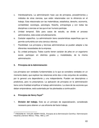 c.   Interdisciplinaria. La administración hace uso de principios, procedimientos y
     métodos de otras ciencias, que están relacionadas con la eficiencia en el
     trabajo. Esta relacionada con las matemáticas, estadística, derecho, economía,
     contabilidad, sociología, psicología, filosofía, antropología y con todas las
     disciplinas o ciencias en las que el ser humano participe.
d.   Unidad temporal. Sólo para casos de estudio, se divide el proceso
     administrativo, éste existe simultáneamente.
e.   Carácter específico. La administración tiene características específicas que no
     permite confundirla con otra ciencia o técnica.
f.   Flexibilidad. Los principios y técnicas administrativas se pueden adaptar a las
     diferentes necesidades de la empresa.
g.   Su unidad jerárquica. Todos cuanto tienen carácter de jefes en un organismo
     social,   participan   en   distintos   grados    y   modalidades,     de    la   misma
     administración.


5.   Principios de la Administración


Los principios son verdades fundamentales (o lo que se considera verdades en un
momento dado), que explican las relaciones entre dos o más conjuntos de variables,
por lo general una dependiente y una independiente. Pueden ser descriptivos o
predictivos, pero no prescriptivos. La aplicación de principios en la administración
tiene como finalidad simplificar el trabajo administrativo. La clave de las acciones que
deban emprenderse, está sustentada por los planteados a continuación:


a.   Principios de Henry Fayol21


1.   División del trabajo. Este es un principio de especialización, considerado
     necesario para obtener un uso eficiente del factor trabajo.


21
  FREDERIK W. TAYLOR; HENRY FAYOL. Principios de la Administración Científica / Administración
Industrial y General. México, Trillas, 1983. p. 247.


                                                                                           63
 