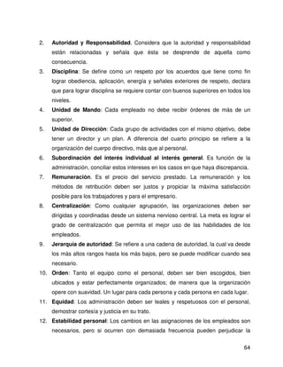 2.   Autoridad y Responsabilidad. Considera que la autoridad y responsabilidad
     están relacionadas y señala que ésta se desprende de aquella como
     consecuencia.
3.   Disciplina: Se define como un respeto por los acuerdos que tiene como fin
     lograr obediencia, aplicación, energía y señales exteriores de respeto, declara
     que para lograr disciplina se requiere contar con buenos superiores en todos los
     niveles.
4.   Unidad de Mando: Cada empleado no debe recibir órdenes de más de un
     superior.
5.   Unidad de Dirección: Cada grupo de actividades con el mismo objetivo, debe
     tener un director y un plan. A diferencia del cuarto principio se refiere a la
     organización del cuerpo directivo, más que al personal.
6.   Subordinación del interés individual al interés general. Es función de la
     administración, conciliar estos intereses en los casos en que haya discrepancia.
7.   Remuneración. Es el precio del servicio prestado. La remuneración y los
     métodos de retribución deben ser justos y propiciar la máxima satisfacción
     posible para los trabajadores y para el empresario.
8.   Centralización: Como cualquier agrupación, las organizaciones deben ser
     dirigidas y coordinadas desde un sistema nervioso central. La meta es lograr el
     grado de centralización que permita el mejor uso de las habilidades de los
     empleados.
9.   Jerarquía de autoridad: Se refiere a una cadena de autoridad, la cual va desde
     los más altos rangos hasta los más bajos, pero se puede modificar cuando sea
     necesario.
10. Orden: Tanto el equipo como el personal, deben ser bien escogidos, bien
     ubicados y estar perfectamente organizados; de manera que la organización
     opere con suavidad. Un lugar para cada persona y cada persona en cada lugar.
11. Equidad: Los administración deben ser leales y respetuosos con el personal,
     demostrar cortesía y justicia en su trato.
12. Estabilidad personal: Los cambios en las asignaciones de los empleados son
     necesarios, pero si ocurren con demasiada frecuencia pueden perjudicar la


                                                                                   64
 