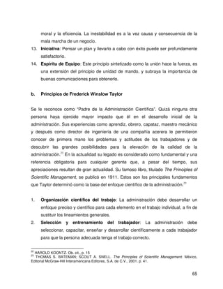 moral y la eficiencia. La inestabilidad es a la vez causa y consecuencia de la
     mala marcha de un negocio.
13. Iniciativa: Pensar un plan y llevarlo a cabo con éxito puede ser profundamente
     satisfactorio.
14. Espíritu de Equipo: Este principio sintetizado como la unión hace la fuerza, es
     una extensión del principio de unidad de mando, y subraya la importancia de
     buenas comunicaciones para obtenerlo.


b.   Principios de Frederick Winslow Taylor


Se le reconoce como “Padre de la Administración Científica”. Quizá ninguna otra
persona haya ejercido mayor impacto que él en el desarrollo inicial de la
administración. Sus experiencias como aprendiz, obrero, capataz, maestro mecánico
y después como director de ingeniería de una compañía acerera le permitieron
conocer de primera mano los problemas y actitudes de los trabajadores y de
descubrir las grandes posibilidades para la elevación de la calidad de la
administración.22 En la actualidad su legado es considerado como fundamental y una
referencia obligatoria para cualquier gerente que, a pesar del tiempo, sus
apreciaciones resultan de gran actualidad. Su famoso libro, titulado The Principles of
Scientific Management, se publicó en 1911. Estos son los principales fundamentos
que Taylor determinó como la base del enfoque científico de la administración.23


1.   Organización científica del trabajo: La administración debe desarrollar un
     enfoque preciso y científico para cada elemento en el trabajo individual, a fin de
     sustituir los lineamientos generales.
2.   Selección        y   entrenamiento   del   trabajador:   La   administración   debe
     seleccionar, capacitar, enseñar y desarrollar científicamente a cada trabajador
     para que la persona adecuada tenga el trabajo correcto.

22
  HAROLD KOONTZ. Ob. cit., p. 15
23
  THOMAS S. BATEMAN; SCOUT A. SNELL. The Principles of Scientific Management. México,
Editorial McGraw-Hill Interamericana Editores, S.A. de C.V., 2001. p. 41.


                                                                                     65
 