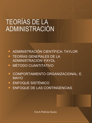 TEORÍAS DE LA ADMINISTRACIÓN ADMINISTRACIÓN CIENTÍFICA: TAYLOR TEORÍAS GENERALES DE LA ADMINISTRACIÓN: FAYOL MÉTODO CUANTITATIVO COMPORTAMIENTO ORGANIZACIONAL: E. MAYO ENFOQUE SISTÉMICO ENFOQUE DE LAS CONTINGENCIAS Cra.A.Patricia Guzzo 
