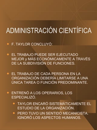 ADMINISTRACIÓN CIENTÍFICA F. TAYLOR CONCLUYÓ: EL TRABAJO PUEDE SER EJECUTADO MEJOR y MÁS ECONÓMICAMENTE A TRAVÉS DE LA SUBDIVISIÓN DE FUNCIONES. EL TRABAJO DE CADA PERSONA EN LA ORGANIZACIÓN DEBERÍA LIMITARSE A UNA ÚNICA TAREA O FUNCIÓN PREDOMINANTE. ENTRENÓ A LOS OPERARIOS, LOS ESPECIALIZÓ. TAYLOR ENCARÓ SISTEMÁTICAMENTE EL ESTUDIO DE LA ORGANIZACIÓN. PERO TUVO UN SENTIDO MECANICISTA. IGNORÓ LOS ASPECTOS HUMANOS. 