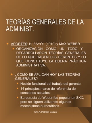TEORÍAS GENERALES DE LA ADMINIST. APORTES : H. FAYOL (1910) y MAX WEBER ORGANIZACIÓN COMO UN TODO Y  DESARROLLARON TEORÍAS GENERALES DE LO QUE HACEN LOS GERENTES Y LO QUE CONSTITUYE LA BUENA PRÁCTICA ADMINISTRATIVA. ¿CÓMO SE APLICAN HOY LAS TEORÍAS GENERALES? Noción funcional del trabajo del gerente. 14 principios marco de referencia de conceptos actuales. Burocracia de Weber fue popular en SXX, pero se siguen utilizando algunos mecanismos burocráticos. Cra.A.Patricia Guzzo 