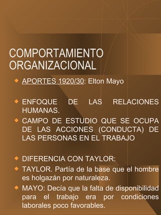 COMPORTAMIENTO ORGANIZACIONAL APORTES 1920/30 : Elton Mayo ENFOQUE DE LAS RELACIONES HUMANAS. CAMPO DE ESTUDIO QUE SE OCUPA DE LAS ACCIONES (CONDUCTA) DE LAS PERSONAS EN EL TRABAJO DIFERENCIA CON TAYLOR: TAYLOR. Partía de la base que el hombre es holgazán por naturaleza. MAYO: Decía que la falta de disponibilidad para el trabajo era por condiciones laborales poco favorables. 