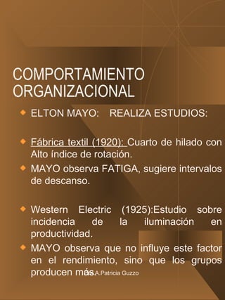 COMPORTAMIENTO ORGANIZACIONAL ELTON MAYO: REALIZA ESTUDIOS: Fábrica textil (1920):  Cuarto de hilado con Alto índice de rotación.  MAYO observa FATIGA, sugiere intervalos de descanso. Western Electric (1925):Estudio sobre incidencia de la iluminación en productividad. MAYO observa que no influye este factor en el rendimiento, sino que los grupos producen más. Cra.A.Patricia Guzzo 