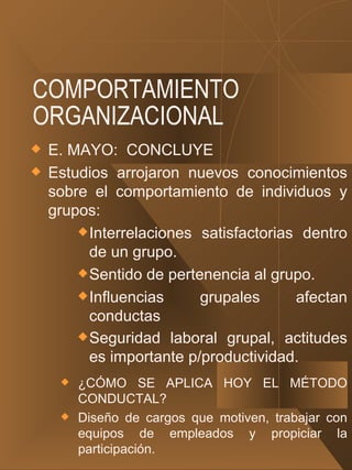 COMPORTAMIENTO ORGANIZACIONAL E. MAYO:  CONCLUYE Estudios arrojaron nuevos conocimientos sobre el comportamiento de individuos y grupos: Interrelaciones satisfactorias dentro de un grupo.  Sentido de pertenencia al grupo. Influencias grupales afectan conductas Seguridad laboral grupal, actitudes es importante p/productividad.   ¿CÓMO SE APLICA HOY EL MÉTODO CONDUCTAL? Diseño de cargos que motiven, trabajar con equipos de empleados y propiciar la participación. 