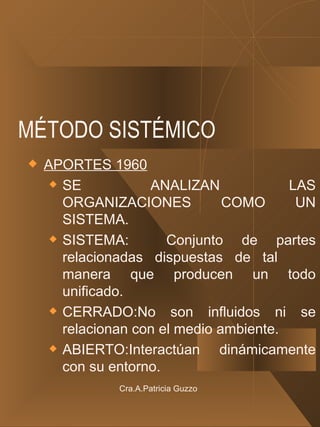MÉTODO SISTÉMICO APORTES 1960 SE ANALIZAN LAS ORGANIZACIONES COMO UN SISTEMA. SISTEMA:  Conjunto de partes relacionadas dispuestas de tal  manera que producen un todo unificado. CERRADO:No son influidos ni se relacionan con el medio ambiente. ABIERTO:Interactúan dinámicamente con su entorno. Cra.A.Patricia Guzzo 