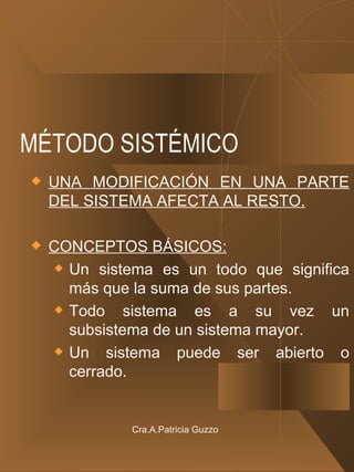 MÉTODO SISTÉMICO UNA MODIFICACIÓN EN UNA PARTE DEL SISTEMA AFECTA AL RESTO. CONCEPTOS BÁSICOS: Un sistema es un todo que significa más que la suma de sus partes. Todo sistema es a su vez un subsistema de un sistema mayor. Un sistema puede ser abierto o cerrado. Cra.A.Patricia Guzzo 