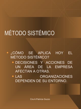 MÉTODO SISTÉMICO ¿ CÓMO SE APLICA HOY EL MÉTODO SISTÉMICO? DECISIONES Y ACCIONES DE UN ÁREA DE LA EMPRESA AFECTAN A OTRAS. LAS ORGANIZACIONES DEPENDEN DE SU ENTORNO. Cra.A.Patricia Guzzo 