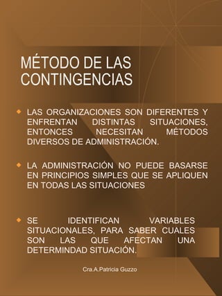 MÉTODO DE LAS CONTINGENCIAS LAS ORGANIZACIONES SON DIFERENTES Y ENFRENTAN DISTINTAS SITUACIONES, ENTONCES NECESITAN MÉTODOS DIVERSOS DE ADMINISTRACIÓN. LA ADMINISTRACIÓN NO PUEDE BASARSE EN PRINCIPIOS SIMPLES QUE SE APLIQUEN EN TODAS LAS SITUACIONES SE IDENTIFICAN VARIABLES SITUACIONALES, PARA SABER CUALES SON LAS QUE AFECTAN UNA DETERMINDAD SITUACIÓN. Cra.A.Patricia Guzzo 