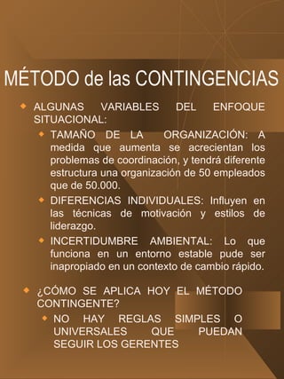 MÉTODO de las CONTINGENCIAS ALGUNAS VARIABLES DEL ENFOQUE SITUACIONAL: TAMAÑO DE LA  ORGANIZACIÓN: A medida que aumenta se acrecientan los problemas de coordinación, y tendrá diferente estructura una organización de 50 empleados que de 50.000. DIFERENCIAS INDIVIDUALES: Influyen en las técnicas de motivación y estilos de liderazgo. INCERTIDUMBRE AMBIENTAL: Lo que funciona en un entorno estable pude ser inapropiado en un contexto de cambio rápido. ¿CÓMO SE APLICA HOY EL MÉTODO CONTINGENTE? NO HAY REGLAS SIMPLES O UNIVERSALES QUE PUEDAN SEGUIR LOS GERENTES 
