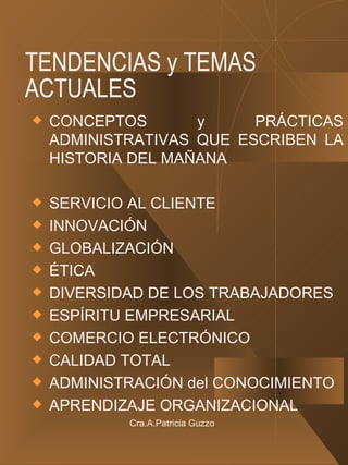 TENDENCIAS y TEMAS ACTUALES CONCEPTOS y PRÁCTICAS ADMINISTRATIVAS QUE ESCRIBEN LA HISTORIA DEL MAÑANA SERVICIO AL CLIENTE INNOVACIÓN GLOBALIZACIÓN ÉTICA DIVERSIDAD DE LOS TRABAJADORES ESPÍRITU EMPRESARIAL COMERCIO ELECTRÓNICO CALIDAD TOTAL ADMINISTRACIÓN del CONOCIMIENTO APRENDIZAJE ORGANIZACIONAL Cra.A.Patricia Guzzo 