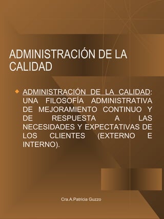 ADMINISTRACIÓN DE LA CALIDAD ADMINISTRACIÓN DE LA CALIDAD : UNA FILOSOFÍA ADMINISTRATIVA DE MEJORAMIENTO CONTINUO Y DE RESPUESTA A LAS NECESIDADES Y EXPECTATIVAS DE LOS CLIENTES (EXTERNO E INTERNO). Cra.A.Patricia Guzzo 