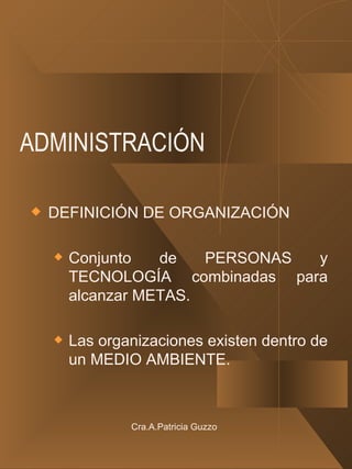 ADMINISTRACIÓN DEFINICIÓN DE ORGANIZACIÓN Conjunto de PERSONAS y TECNOLOGÍA combinadas para alcanzar METAS. Las organizaciones existen dentro de un MEDIO AMBIENTE. Cra.A.Patricia Guzzo 