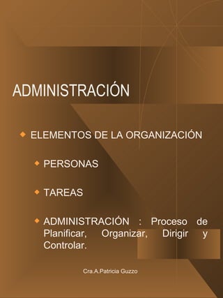 ADMINISTRACIÓN ELEMENTOS DE LA ORGANIZACIÓN PERSONAS TAREAS ADMINISTRACIÓN : Proceso de Planificar, Organizar, Dirigir y Controlar. Cra.A.Patricia Guzzo 