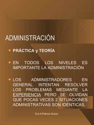 ADMINISTRACIÓN PRÁCTICA y TEORÍA EN TODOS LOS NIVELES ES IMPORTANTE LA ADMINISTRACIÓN LOS ADMINISTRADORES EN GENERAL INTENTAN RESOLVER LOS PROBLEMAS MEDIANTE LA  EXPERIENCIA  PERO SE OLVIDAN QUE POCAS VECES 2 SITUACIONES ADMINISTRATIVAS SON IDÉNTICAS. Cra.A.Patricia Guzzo 
