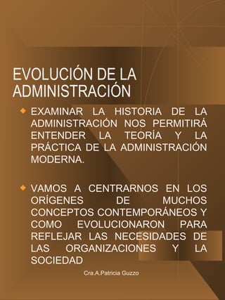 EVOLUCIÓN DE LA ADMINISTRACIÓN EXAMINAR LA HISTORIA DE LA ADMINISTRACIÓN NOS PERMITIRÁ ENTENDER LA TEORÍA Y LA PRÁCTICA DE LA ADMINISTRACIÓN MODERNA. VAMOS A CENTRARNOS EN LOS ORÍGENES DE MUCHOS CONCEPTOS CONTEMPORÁNEOS Y COMO EVOLUCIONARON PARA REFLEJAR LAS NECESIDADES DE LAS ORGANIZACIONES Y LA SOCIEDAD Cra.A.Patricia Guzzo 