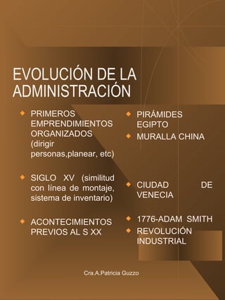 EVOLUCIÓN DE LA ADMINISTRACIÓN PRIMEROS EMPRENDIMIENTOS ORGANIZADOS (dirigir personas,planear, etc) SIGLO XV (similitud con línea de montaje, sistema de inventario) ACONTECIMIENTOS PREVIOS AL S XX PIRÁMIDES EGIPTO MURALLA CHINA CIUDAD DE VENECIA 1776-ADAM SMITH  REVOLUCIÓN INDUSTRIAL Cra.A.Patricia Guzzo 