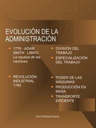 EVOLUCIÓN DE LA ADMINISTRACIÓN 1776 - ADAM SMITH  LIBRO:  La riqueza de las naciones REVOLUCIÓN INDUSTRIAL 1780 DIVISIÓN DEL TRABAJO ESPECIALIZACIÓN DEL TRABAJO PODER DE LAS MÁQUINAS PRODUCCIÓN EN MASA TRANSPORTE EFICIENTE Cra.A.Patricia Guzzo 