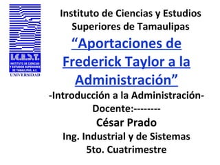 Instituto de Ciencias y Estudios Superiores de Tamaulipas “ Aportaciones de Frederick Taylor a la Administración” -Introducción a la Administración- Docente:-------- César Prado Ing. Industrial y de Sistemas 5to. Cuatrimestre 