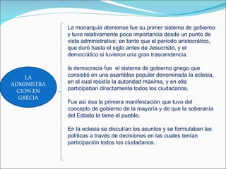 La monarquía ateniense fue su primer sistema de gobierno
             y tuvo relativamente poca importancia desde un punto de
             vista administrativo; en tanto que el período aristocrático,
             que duró hasta el siglo antes de Jesucristo, y el
             democrático si tuvieron una gran trascendencia.

             la democracia fue el sistema de gobierno griego que
    LA       consistió en una asamblea popular denominada la eclesia,
ADMINISTRA   en el cual residía la autoridad máxima, y en ella
 CION EN     participaban directamente todos los ciudadanos.
  GRECIA
             Fue así ésa la primera manifestación que tuvo del
             concepto de gobierno de la mayoría y de que la soberanía
             del Estado la tiene el pueblo.

             En la eclesia se discutían los asuntos y se formulaban las
             políticas a través de decisiones en las cuales tenían
             participación todos los ciudadanos.
 