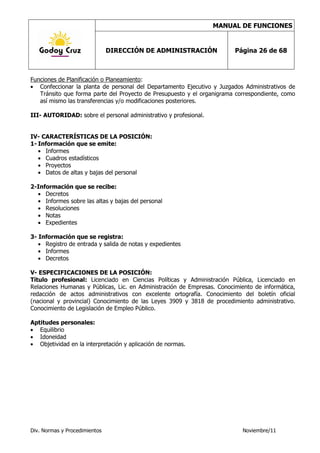 MANUAL DE FUNCIONES


                               DIRECCIÓN DE ADMINISTRACIÓN               Página 26 de 68



Funciones de Planificación o Planeamiento:
   Confeccionar la planta de personal del Departamento Ejecutivo y Juzgados Administrativos de
   Tránsito que forma parte del Proyecto de Presupuesto y el organigrama correspondiente, como
   así mismo las transferencias y/o modificaciones posteriores.

III- AUTORIDAD: sobre el personal administrativo y profesional.


IV- CARACTERÍSTICAS DE LA POSICIÓN:
1- Información que se emite:
     Informes
     Cuadros estadísticos
     Proyectos
     Datos de altas y bajas del personal

2-Información que se recibe:
     Decretos
     Informes sobre las altas y bajas del personal
     Resoluciones
     Notas
     Expedientes

3- Información que se registra:
     Registro de entrada y salida de notas y expedientes
     Informes
     Decretos

V- ESPECIFICACIONES DE LA POSICIÓN:
Título profesional: Licenciado en Ciencias Políticas y Administración Pública, Licenciado en
Relaciones Humanas y Públicas, Lic. en Administración de Empresas. Conocimiento de informática,
redacción de actos administrativos con excelente ortografía. Conocimiento del boletín oficial
(nacional y provincial) Conocimiento de las Leyes 3909 y 3818 de procedimiento administrativo.
Conocimiento de Legislación de Empleo Público.

Aptitudes personales:
   Equilibrio
   Idoneidad
   Objetividad en la interpretación y aplicación de normas.




Div. Normas y Procedimientos                                                Noviembre/11
 
