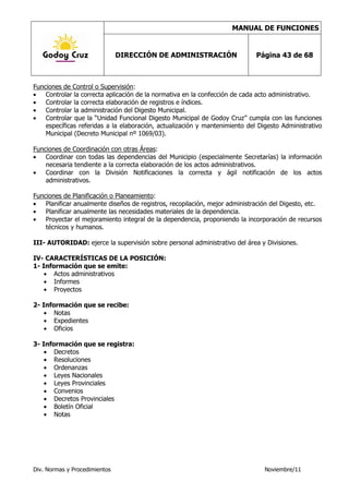 MANUAL DE FUNCIONES


                               DIRECCIÓN DE ADMINISTRACIÓN                   Página 43 de 68



Funciones de Control o Supervisión:
    Controlar la correcta aplicación de la normativa en la confección de cada acto administrativo.
    Controlar la correcta elaboración de registros e índices.
    Controlar la administración del Digesto Municipal.
    Controlar que la “Unidad Funcional Digesto Municipal de Godoy Cruz” cumpla con las funciones
    específicas referidas a la elaboración, actualización y mantenimiento del Digesto Administrativo
    Municipal (Decreto Municipal nº 1069/03).

Funciones de Coordinación con otras Áreas:
    Coordinar con todas las dependencias del Municipio (especialmente Secretarías) la información
    necesaria tendiente a la correcta elaboración de los actos administrativos.
    Coordinar con la División Notificaciones la correcta y ágil notificación de los actos
    administrativos.

Funciones de Planificación o Planeamiento:
    Planificar anualmente diseños de registros, recopilación, mejor administración del Digesto, etc.
    Planificar anualmente las necesidades materiales de la dependencia.
    Proyectar el mejoramiento integral de la dependencia, proponiendo la incorporación de recursos
    técnicos y humanos.

III- AUTORIDAD: ejerce la supervisión sobre personal administrativo del área y Divisiones.

IV- CARACTERÍSTICAS DE LA POSICIÓN:
1- Información que se emite:
       Actos administrativos
       Informes
       Proyectos

2- Información que se recibe:
       Notas
       Expedientes
       Oficios

3- Información que se registra:
       Decretos
       Resoluciones
       Ordenanzas
       Leyes Nacionales
       Leyes Provinciales
       Convenios
       Decretos Provinciales
       Boletín Oficial
       Notas




Div. Normas y Procedimientos                                                    Noviembre/11
 